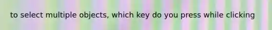 to select multiple objects, which key do you press while clicking