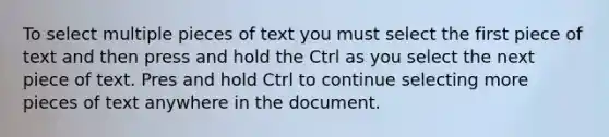 To select multiple pieces of text you must select the first piece of text and then press and hold the Ctrl as you select the next piece of text. Pres and hold Ctrl to continue selecting more pieces of text anywhere in the document.