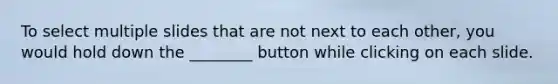 To select multiple slides that are not next to each other, you would hold down the ________ button while clicking on each slide.