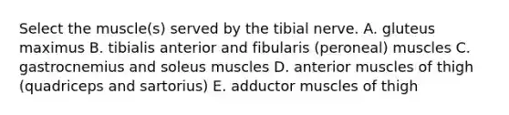 Select the muscle(s) served by the tibial nerve. A. gluteus maximus B. tibialis anterior and fibularis (peroneal) muscles C. gastrocnemius and soleus muscles D. anterior muscles of thigh (quadriceps and sartorius) E. adductor muscles of thigh