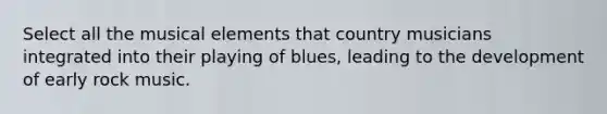 Select all the musical elements that country musicians integrated into their playing of blues, leading to the development of early rock music.