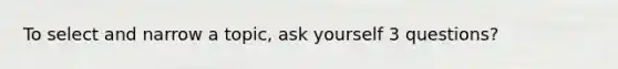 To select and narrow a topic, ask yourself 3 questions?