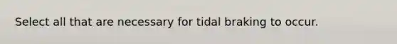 Select all that are necessary for tidal braking to occur.