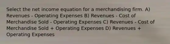 Select the net income equation for a merchandising firm. A) Revenues - Operating Expenses B) Revenues - Cost of Merchandise Sold - Operating Expenses C) Revenues - Cost of Merchandise Sold + Operating Expenses D) Revenues + Operating Expenses