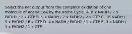 Select the net output from the complete oxidation of one molecule of Acetyl CoA by the Krebs Cycle. A. 6 x NADH / 2 x FADH2 / 2 x GTP B. 9 x NADH / 2 x FADH2 / 2 x GTP C. 18 NADH / 9 x FADH2 / 6 x GTP D. 4 x NADH / FADH2 / 1 x GTP E. 3 x NADH / 1 x FADH2 / 1 x GTP