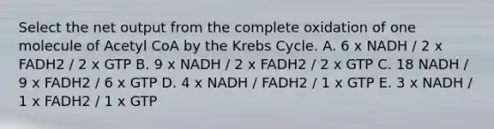 Select the net output from the complete oxidation of one molecule of Acetyl CoA by the Krebs Cycle. A. 6 x NADH / 2 x FADH2 / 2 x GTP B. 9 x NADH / 2 x FADH2 / 2 x GTP C. 18 NADH / 9 x FADH2 / 6 x GTP D. 4 x NADH / FADH2 / 1 x GTP E. 3 x NADH / 1 x FADH2 / 1 x GTP