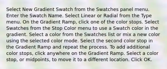 Select New Gradient Swatch from the Swatches panel menu. Enter the Swatch Name. Select Linear or Radial from the Type menu. On the Gradient Ramp, click one of the color stops. Select Swatches from the Stop Color menu to use a Swatch color in the gradient. Select a color from the Swatches list or mix a new color using the selected color mode. Select the second color stop in the Gradient Ramp and repeat the process. To add additional color stops, click anywhere on the Gradient Ramp. Select a color stop, or midpoints, to move it to a different location. Click OK.