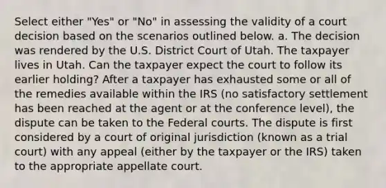 Select either "Yes" or "No" in assessing the validity of a court decision based on the scenarios outlined below. a. The decision was rendered by the U.S. District Court of Utah. The taxpayer lives in Utah. Can the taxpayer expect the court to follow its earlier holding? After a taxpayer has exhausted some or all of the remedies available within the IRS (no satisfactory settlement has been reached at the agent or at the conference level), the dispute can be taken to the <a href='https://www.questionai.com/knowledge/kzzdxYQ4u6-federal-courts' class='anchor-knowledge'>federal courts</a>. The dispute is first considered by a court of original jurisdiction (known as a trial court) with any appeal (either by the taxpayer or the IRS) taken to the appropriate appellate court.