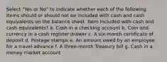 Select "Yes or No" to indicate whether each of the following items should or should not be included with cash and cash equivalents on the balance sheet. Item Included with cash and cash equivalents? a. Cash in a checking account b. Coin and currency in a cash register drawer c. A six-month certificate of deposit d. Postage stamps e. An amount owed by an employee for a travel advance f. A three-month Treasury bill g. Cash in a money market account