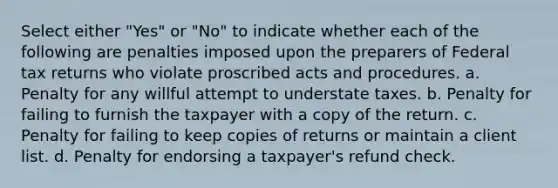 Select either "Yes" or "No" to indicate whether each of the following are penalties imposed upon the preparers of Federal tax returns who violate proscribed acts and procedures. a. Penalty for any willful attempt to understate taxes. b. Penalty for failing to furnish the taxpayer with a copy of the return. c. Penalty for failing to keep copies of returns or maintain a client list. d. Penalty for endorsing a taxpayer's refund check.