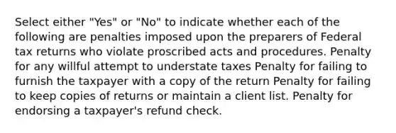 Select either "Yes" or "No" to indicate whether each of the following are penalties imposed upon the preparers of Federal tax returns who violate proscribed acts and procedures. Penalty for any willful attempt to understate taxes Penalty for failing to furnish the taxpayer with a copy of the return Penalty for failing to keep copies of returns or maintain a client list. Penalty for endorsing a taxpayer's refund check.