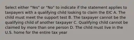 Select either "Yes" or "No" to indicate if the statement applies to taxpayers with a qualifying child looking to claim the EIC A. The child must meet the support test B. The taxpayer cannot be the qualifying child of another taxpayer C. Qualifying child cannot be claimed by more than one person D. The child must live in the U.S. home for the entire tax year