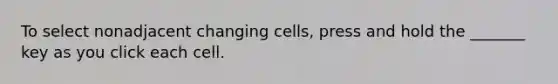 To select nonadjacent changing cells, press and hold the _______ key as you click each cell.