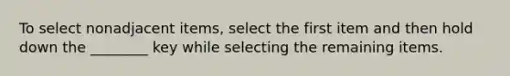 To select nonadjacent items, select the first item and then hold down the ________ key while selecting the remaining items.