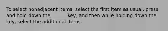 To select nonadjacent items, select the first item as usual, press and hold down the ______ key, and then while holding down the key, select the additional items.