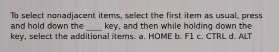 To select nonadjacent items, select the first item as usual, press and hold down the ____ key, and then while holding down the key, select the additional items. a. HOME b. F1 c. CTRL d. ALT