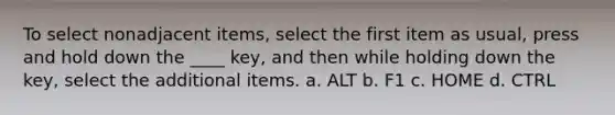 To select nonadjacent items, select the first item as usual, press and hold down the ____ key, and then while holding down the key, select the additional items. a. ALT b. F1 c. HOME d. CTRL