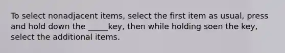 To select nonadjacent items, select the first item as usual, press and hold down the _____key, then while holding soen the key, select the additional items.