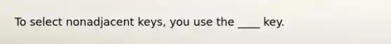 To select nonadjacent keys, you use the ____ key.