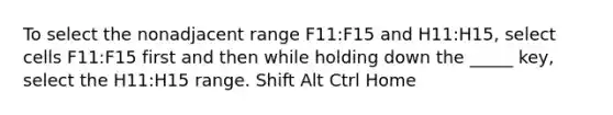 To select the nonadjacent range F11:F15 and H11:H15, select cells F11:F15 first and then while holding down the _____ key, select the H11:H15 range. Shift Alt Ctrl Home