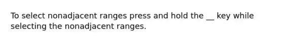 To select nonadjacent ranges press and hold the __ key while selecting the nonadjacent ranges.