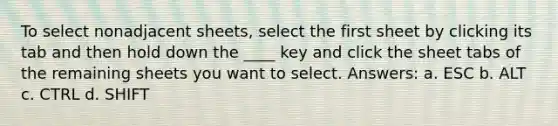 To select nonadjacent sheets, select the first sheet by clicking its tab and then hold down the ____ key and click the sheet tabs of the remaining sheets you want to select. Answers: a. ESC b. ALT c. CTRL d. SHIFT