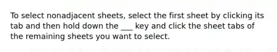 To select nonadjacent sheets, select the first sheet by clicking its tab and then hold down the ___ key and click the sheet tabs of the remaining sheets you want to select.