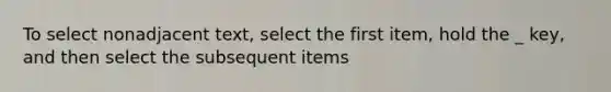 To select nonadjacent text, select the first item, hold the _ key, and then select the subsequent items