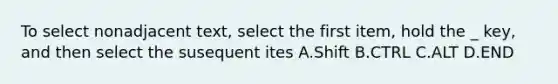 To select nonadjacent text, select the first item, hold the _ key, and then select the susequent ites A.Shift B.CTRL C.ALT D.END