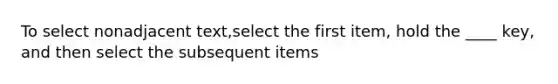 To select nonadjacent text,select the first item, hold the ____ key, and then select the subsequent items