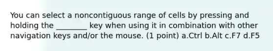 You can select a noncontiguous range of cells by pressing and holding the ________ key when using it in combination with other navigation keys and/or the mouse. (1 point) a.Ctrl b.Alt c.F7 d.F5