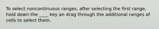 To select noncontinuous ranges, after selecting the first range, hold down the ____ key an drag through the additional ranges of cells to select them.