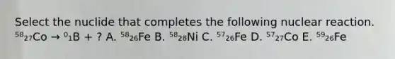 Select the nuclide that completes the following nuclear reaction. ⁵⁸₂₇Co → ⁰₁B + ? A. ⁵⁸₂₆Fe B. ⁵⁸₂₈Ni C. ⁵⁷₂₆Fe D. ⁵⁷₂₇Co E. ⁵⁹₂₆Fe