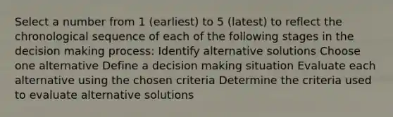 Select a number from 1 (earliest) to 5 (latest) to reflect the chronological sequence of each of the following stages in the decision making process: Identify alternative solutions Choose one alternative Define a decision making situation Evaluate each alternative using the chosen criteria Determine the criteria used to evaluate alternative solutions