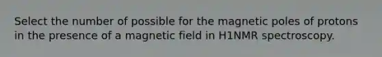 Select the number of possible for the magnetic poles of protons in the presence of a magnetic field in H1NMR spectroscopy.