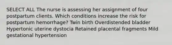 SELECT ALL The nurse is assessing her assignment of four postpartum clients. Which conditions increase the risk for postpartum hemorrhage? Twin birth Overdistended bladder Hypertonic uterine dystocia Retained placental fragments Mild gestational hypertension