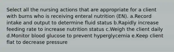 Select all the nursing actions that are appropriate for a client with burns who is receiving enteral nutrition (EN). a.Record intake and output to determine fluid status b.Rapidly increase feeding rate to increase nutrition status c.Weigh the client daily d.Monitor blood glucose to prevent hyperglycemia e.Keep client flat to decrease pressure