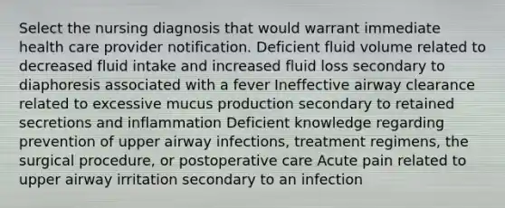 Select the nursing diagnosis that would warrant immediate health care provider notification. Deficient fluid volume related to decreased fluid intake and increased fluid loss secondary to diaphoresis associated with a fever Ineffective airway clearance related to excessive mucus production secondary to retained secretions and inflammation Deficient knowledge regarding prevention of upper airway infections, treatment regimens, the surgical procedure, or postoperative care Acute pain related to upper airway irritation secondary to an infection