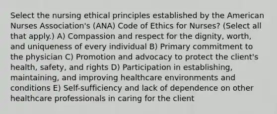 Select the nursing ethical principles established by the American Nurses Association's (ANA) Code of Ethics for Nurses? (Select all that apply.) A) Compassion and respect for the dignity, worth, and uniqueness of every individual B) Primary commitment to the physician C) Promotion and advocacy to protect the client's health, safety, and rights D) Participation in establishing, maintaining, and improving healthcare environments and conditions E) Self-sufficiency and lack of dependence on other healthcare professionals in caring for the client