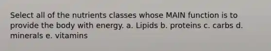 Select all of the nutrients classes whose MAIN function is to provide the body with energy. a. Lipids b. proteins c. carbs d. minerals e. vitamins