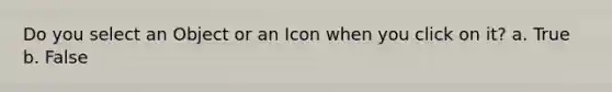 Do you select an Object or an Icon when you click on it? a. True b. False