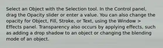 Select an Object with the Selection tool. In the Control panel, drag the Opacity slider or enter a value. You can also change the opacity for Object, Fill, Stroke, or Text, using the Window > Effects panel. Transparency also occurs by applying effects, such as adding a drop shadow to an object or changing the blending mode of an object.