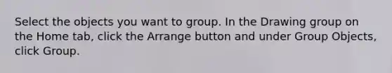 Select the objects you want to group. In the Drawing group on the Home tab, click the Arrange button and under Group Objects, click Group.