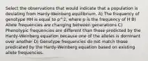 Select the observations that would indicate that a population is deviating from Hardy-Weinberg equilibrium. A) The frequency of genotype HH is equal to p^2, where p is the frequency of H B) Allele frequencies are changing between generations C) Phenotypic frequencies are different than those predicted by the Hardy-Weinberg equation because one of the alleles is dominant over another D) Genotype frequencies do not match those predicated by the Hardy-Weinberg equation based on existing allele frequencies.