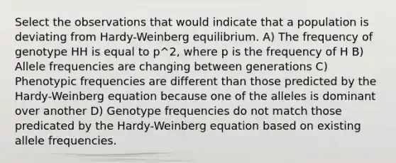 Select the observations that would indicate that a population is deviating from Hardy-Weinberg equilibrium. A) The frequency of genotype HH is equal to p^2, where p is the frequency of H B) Allele frequencies are changing between generations C) Phenotypic frequencies are different than those predicted by the Hardy-Weinberg equation because one of the alleles is dominant over another D) Genotype frequencies do not match those predicated by the Hardy-Weinberg equation based on existing allele frequencies.