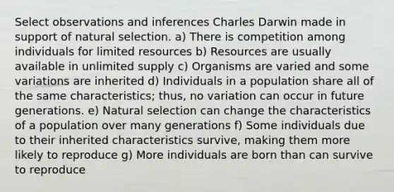 Select observations and inferences Charles Darwin made in support of natural selection. a) There is competition among individuals for limited resources b) Resources are usually available in unlimited supply c) Organisms are varied and some variations are inherited d) Individuals in a population share all of the same characteristics; thus, no variation can occur in future generations. e) Natural selection can change the characteristics of a population over many generations f) Some individuals due to their inherited characteristics survive, making them more likely to reproduce g) More individuals are born than can survive to reproduce