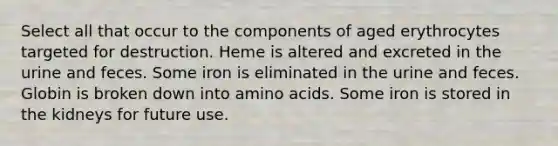 Select all that occur to the components of aged erythrocytes targeted for destruction. Heme is altered and excreted in the urine and feces. Some iron is eliminated in the urine and feces. Globin is broken down into amino acids. Some iron is stored in the kidneys for future use.