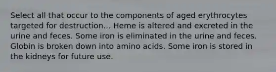 Select all that occur to the components of aged erythrocytes targeted for destruction... Heme is altered and excreted in the urine and feces. Some iron is eliminated in the urine and feces. Globin is broken down into amino acids. Some iron is stored in the kidneys for future use.