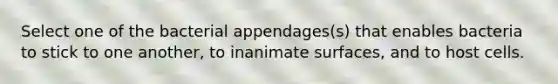 Select one of the bacterial appendages(s) that enables bacteria to stick to one another, to inanimate surfaces, and to host cells.