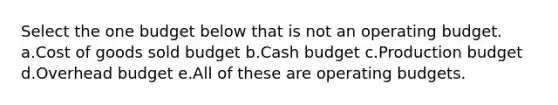 Select the one budget below that is not an operating budget. a.Cost of goods sold budget b.Cash budget c.Production budget d.Overhead budget e.All of these are operating budgets.